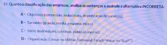 19.Quanto a classificação das empresas, analise as sentenças e assinale a alternativa INCORRETA:
A- Objetivos (comerciais, industriais ,deprestação deserviços).
B- Tamanho (grande média, pequena, micro).
C- Série: (individuais coletivas, públicas , mistas).
D- Organização (Linear ou Militar, Funcional , Estado Maiorou"Staff"").