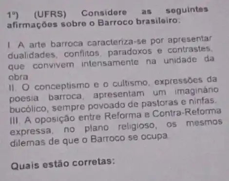 19)(UFRS) Considere as seguintes
afirmações sobre o Barroco brasileiro:
1. A arte barroca caracteriza-se por apresentar
dualidades, conflitos paradoxos e contrastes.
que convivem intensamente na unidade da
obra
II. O conceptismo e o cultismo, expressões da
poesia barroca apresentam um imaginário
bucólico, sempre povoado de pastoras e ninfas.
III. A oposição entre Reforma e Contra -Reforma
expressa, no plano religioso, os mesmos
dilemas de que o Barroco se ocupa
Quais estão corretas: