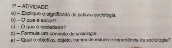 1^a - ATIVIDADE
a) -E xplique o significado da palavra sociologia.
b) - O que é social?
c) - 0 que é sociedade?
d) - Formule um conceito de sociologia.
e) - Qual o objetivo, objeto , campo de estudo e importância da sociologia?