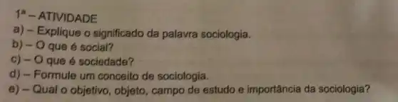 1^a - ATIVIDADE
a) - Explique o significado da palavra sociologia.
b) - O que é social?
C) - O que é sociedade?
d) - Formule um conceito de sociologia.
e) - Qual o objetivo, objeto , campo de estudo e importância da sociologia?