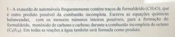 1-A exaustato de automóveis frequentemente contem traços de formaldeido (CH_(2)O) que
e outro produto possivel da combustão incompleta Escreva as equaçoes quimicas
balanceadas,com os menores numeros inteiros possiveis, para a formação do
formaldeido, monóxido de carbono e carbono durante a combustão incompleta do octano
(C_(8)H_(18)) Em todas as reaçoes a agua tambem seri formada como produto.