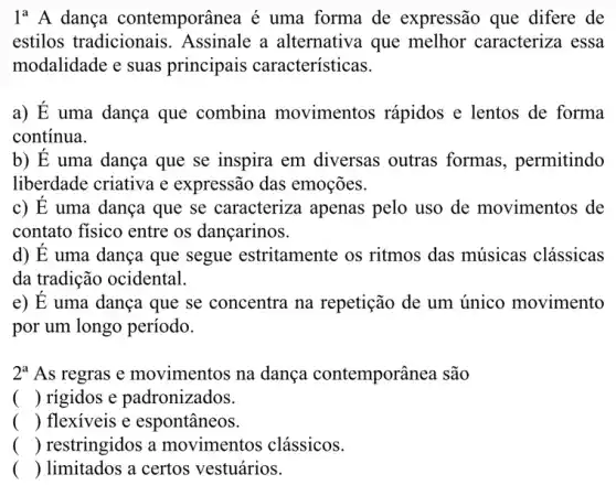 1^aA dança contemporânea . é uma forma de expressão que difere de
estilos tradicionais . Assinale a alternativa que melhor caracteriza essa
modalidade e suas principais características.
a) E uma dança que combina movimentos rápidos e lentos de forma
continua.
b) E uma dança que se inspira em diversas outras formas, permitindo
liberdade criativa e expressão das emoções.
c) E uma dança que se caracteriza apenas pelo uso de movimentos de
contato fisico entre os dançarinos.
d) E uma dança que segue estritamente os ritmos das músicas clássicas
da tradição ocidental.
e) E uma dança que se concentra na repetição de um único movimento
por um longo período.
2^a As regras e movimentos na dança contemporânea são
() rigidos e padronizados.
() flexiveis e espontâneos.
() restringidos a movimentos clássicos.
() limitados a certos vestuários.