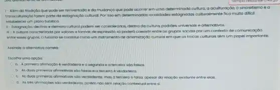 1-Além do tradição que pode ser reinventoda e da mudança que pode ocorrer em uma determinada cultura, a aculturação, o sincretismo e a
transculturação fazem parte da estagnação cultural. Por isso em determinadas localidades estagnadas culturalmente fica muito dificil
estabelecer um plano turistico.
II - Estagnação, declinio e demora cultural podem ser considerados, dentro da cultura, padroes universais e alternativos.
III-A cultura caracterizada por valores e formas de expressão só poderd coexistir entre os grupos sociais porum contexto de comunicaçáo
entre esses grupos. 0 turismo se constitul como um instrumento de dinomização cultural em que as trocas culturais têm um papel importante.
Assinale a alternativa correta:
Escolha uma opçoo:
a. A primeira afirmação e verdodeira e a segunda e a terceira sao falsas
b. As duas primeiras afirmativas sao falsas e a terceira é verdadeira
c. As duas primeiras afirmatives sao verdadeiras, mas a terceira 6 falsa, apesar da relação existente entre elas.
d. As tres alimaçoes soo verdadeiras, porém nào tâm relação contextual entres: