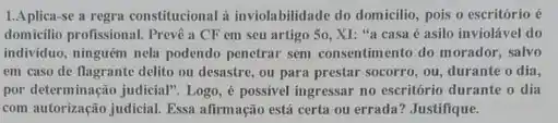 1.Aplica-se a regra constitucional a inviolabilidade do domicilio, pois o escritório é
domicilio profissional. Prevê a CF em seu artigo So, XI: "a casa é asilo inviolável do
individuo, ninguêm nela podendo penetrar sem consentimento do morador, salvo
em caso de flagrante delito ou desastre, ou para prestar socorro, ou durante o dia,
por determinação judicial". Logo , é possivel ingressar no escritório durante o dia
com autorização judicial. Essa alirmação está certa ou errada? Justifique.