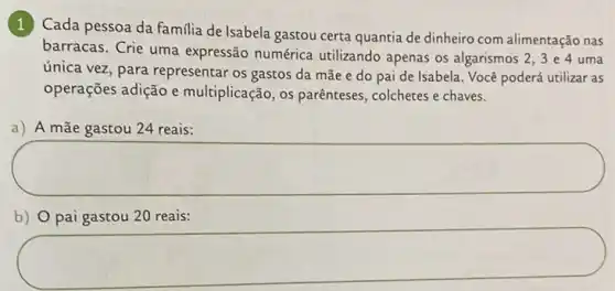 1
Cada pessoa da familia de Isabela gastou certa quantia de dinheiro com alimentação nas
barracas. Crie uma expressão numérica utilizando apenas os algarismos
2,3 e 4 uma
única vez, para representar os gastos da mãe e do paide Isabela. Você poderá utilizar as
operações adição e multiplicação, os parênteses , colchetes e chaves.
a) A mãe gastou 24 reais:
square 
b) O pai gastou 20 reais:
square