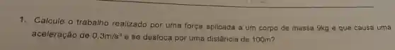 1.Calcule o trabalho realizado por uma força aplicada a um corpo de massa 9kg e que causa uma
aceleração de 0,3m/s^2 e se desloca por uma distância de 100m?