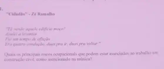 1.
"Cidadão" - Zé Ramalho
"Tả vendo aquele edificio moco?
Ajudei a levantar.
Foi um tempo de aflição __
Era quatro condução, duas prair, duas pra voltar."
Quais os principais riscos ocupacionais que podem estar associados ao trabalho em
construção civil, como mencionado na música?