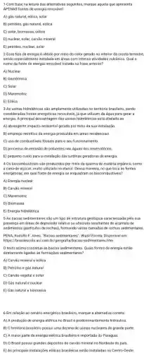 1-Com base na leitura das alternativas seguintes,marque aquela que apresenta
APENAS fontes de energia renovável:
A) gás natural, eólica,solar
B) petróleo, gás natural eólica
C) solar, biomassa, eólica
D) nuclear, solar, carvão mineral
E) petróleo, nuclear, solar
2-Esse tipo de energia é obtido por meio do calor gerado no interior da crosta terrestre,
sendo especialmente instalada em áreas com intensa atividades vulcânica. Qual o
nome da fonte de energia renovável tratada na frase anterior?
A) Nuclear
B) Geotérmica
C) Solar
D) Maremotriz
E) Eólica
3-As usinas hidrelétricas são amplamente utilizadas no território brasileiro, sendo
consideradas fontes energéticas renováveis, já que utilizam da água para gerar a
energia. A principal desvantagem das usinas hidrelétricas está atrelada ao
A) abrangente impacto ambiental gerado por meio da sua instalação.
B) emprego restritivo da energia produzida em áreas residenciais.
C) uso de combustiveis fósseis para o seu funcionamento.
D) processo de emissão de poluentes nas águas dos reservatórios.
E) pequeno custo para a instalação das turbinas geradoras de energia.
4-0s biocombustiveis são produzidos por meio da queima de matéria orgânica como
a cana-de-açúcar, muito utilizada no etanol. Dessa maneira, no que toca as fontes
energéticas, em qual fonte de energia se enquadram os biocombustiveis?
A) Energia nuclear
B) Carvão mineral
C) Maremotriz
D) Biomassa
E) Energia hidrelétrica
5-As bacias sedimentares são um tipo de estrutura geológica caracterizada pela sua
presença em áreas de depressão relativa ou absoluta resultantes do acúmulo de
sedimentos (particulas de rochas), formando várias camadas de rochas sedimentares.
PENA, Rodolfo F. Alves "Bacias sedimentares". Brasil Escola. Disponivel em:
https://brasilescola.uol.com.br/geografia/bacias-sedimentare,5.htm.
texto acima conceitua as bacias sedimentares. Quais fontes de energia estão
diretamente ligadas às formações sedimentares?
A) Carvão mineral e eólica
B) Petróleo e gás natural
C) Carvão vegetal e solar
D) Gás natural e nuclear
E) Gás natural e biomassa
6-Em relação ao cenário energético brasileiro, marque a alternativa correta:
A) A produção de energia elétrica no Brasil é predominantemente hidráulica.
B) 0 território brasileiro possui uma dezena de usinas nucleares de grande porte.
C) A maior parte da energia elétrica brasileira é importada do Paraguai.
D) O Brasil possui grandes depósitos de carvão mineral no Nordeste do pais.
E) As principais instalações eólicas brasileiras estão instaladas no Centro-Oeste.