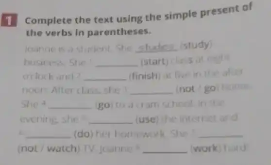 1
Complete the text using the simple present of
the verbs in parentheses.
joanne is a student She __ (study)
business.She __ (start) class at eight
o'clock and 2 __ (finish) at five in the alter
noon. After class, she3 __ (not/go) home.
She 4 __ (go) to a cram school in the
evening,she's __ (use) the internet and
6 __ (do) her homework She? __
(not/watch) TV Joannes __ (work) hard