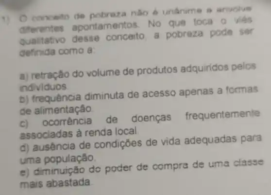 1)
conceito de pobroza nào anvolve
diferentes apontamentos . No que toca o viés
qualitativo desse conceito a pobreza pode ser
definida como a:
a) retração do volume de produtos adquiridos pelos
individuos.
b)frequência diminuta de acesso apenas a formas
de alimentação.
corréncia de doenças frequentemente
associadas à renda local
d) ausência de condições de vida adequadas para
uma população.
e) diminuiç to do poder de compra de uma classe
mais abastada.