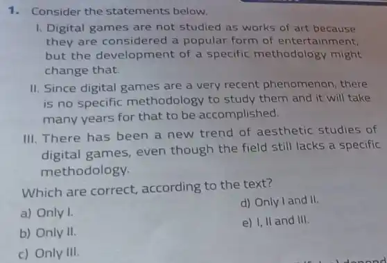 1.Consider the statements below.
1. Digital games are not studied as works of art because
they are considered a popular form of entertainment,
but the development of a specific methodolog y might
change that.
II. Since digital games are a very recent phenomenon , there
is no specific methodology to study them and it will take
many years for that to be accomplished.
III. There has been a new trend of aesthetic studies of
digital games even though the field still lacks a specific
methodology.
Which are correct according to the text?
a) Only I.
d) Only I and II.
b) Only II.
e) I, II and III.
c) Only III.