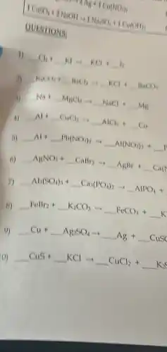 1CuSO_(4)+2NaOH=1Na_(2)SO_(4)+1Cu(OH)_(2)
QUESTIONS:
1) Cl_(2)+Kl=KCl+ldots I_(2)
3) KaCl_(3)+BnCl_(2)arrow KCl+BaCO_(3)
1) Na+NaCl_(2)Longrightarrow NaCl+ldots Mg
a) Al+CuCl_(2)=-AlCl_(3)+Cu
B) Al+ldots Vb(NO_(3))_(2)arrow Al(NO_(3))_(3)+
6) AgNO_(3)+CaBraarrow AgBr+Ca(l)
7) Al_(2)(SO_(4))_(3)+Ca_(3)(PO_(4))_(2)arrow AlPO_(4)+
B) FeBr_(2)+K_(2)CO_(3)arrow KFCO_(3)+K
9) Cu+ldots Ag_(2)SO_(4)arrow ldots Ag+ldots CuSO
())
CuS+ldots KClarrow ldots CuCl_(2)+ldots K_(2)