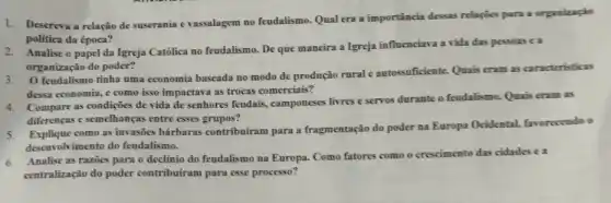 1.Descreva a relação de suserania e vassalagem no feudalismo. Qual era a importância dessas relaçúes para a organizaçio
politica da época?
Analise o papel da Igreja Catôlica no feudalismo De que maneira a Igreja influenciava a vida das pessoas e a
organização do poder?
feudalismo tinha uma economia baseada no modo de produção rural e autossuficiente. Quais cram as caracteristicas
dessa economia, e como isso impactava as trocas comerciais?
4.Compare as condições de vida de senhores feudais , camponeses livres e servos durante o feudalismo. Quais cram as
diferenças e semelhanças entre esses grupos?
como as invasões bárbaras contribuiram para a fragmentação do poder na Europa Ocidental favorecendo o
desenvolvimento do feudalismo.
6.Analise as razoes para o declinio do feudalismo na Europa. Como fatores como o crescimento das cidades ea
centralização do poder contribuiram para esse processo?