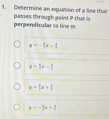 1.
Determine an equation of a line that
passes through point P that is
per pendicular to line m
y=-(6)/(7)x-(3)/(7)
y=(6)/(7)x-(3)/(7)
y=(6)/(7)x+(3)/(7)
y=-(6)/(7)x+(3)/(7)