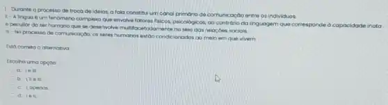 1-Durante o processo de troco de ideias, a fala constitul um canal primario de comunicação entre os individuos
II-A lingua 6 um fenómeno complexo que envolve fatores fisicos psicológicos, ao contrário da linguagem que corresponded capacidade inata
e peculiar do ser humano que se desenvolve multifocetodamente no selo das relaçoes sociais.
III-No processo de comunicação, os seres humanos estao condicionados go meio em que vivem.
Está correta a alternotiva:
Escoho uma opçao:
a. 10 ML
b. Une III
C. L apenas
d. 1ell