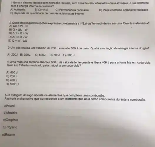 1-Em um sistema isolado sem interação, ou seja sem troca de calor e trabalho com o ambiente, oque acontece
com a energia interna do sistema?
A) Aumenta.
B) Diminui.
C) Permanéncia constante.
D) Varia conforme o trabalho realizado.
E) Depende da quantidade de calorias adicionadas interno.
2-Quais das seguintes opções expressa corretamente a 1^a Lei da Termodinâmica em uma fórmula matemática?
A) Delta U=W-Q
B) Q=Delta U-W
C) Delta U=Q+W
D) Delta U=Q-W
E) Q=W-Delta U
3-Um gás realiza um trabalho de 200Je recebe 500 J de calor. Qual é a variação da energia interna do gás?
A) 200J B) 300J. C) 500J. D) 700J E) -200J
4-Uma máquina térmica absorve 600 J de calor da fonte quente e libera 400 J para a fonte fria em cada ciclo.
Qual é o trabalho realizado pela máquina em cada cicio?
A) 600 J
B) 200 J
C) 400 J
D) 1000 J
5-O triãngulo do fogo aborda os elementos que compoem uma combustǎo.
Assinale a alternativa que corresponde a um elemento que atua como comburente durante a combustão
a)Álcool
b)Madeira
c)Oxigénio
d)Propano
e)Butano