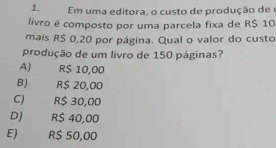 1.	Em uma editora, 0 custo de produção de
livro é composto por uma parcela fixa de R 10
mais R 0,20 por página Qual o valor do custo
produção de um livro de 150 páginas?
A)
R 10,00
B)
R 20,00
C)
R 30,00
D)
R 40,00
E)
R 50,00