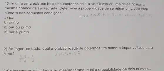 1)Em uma urna existem bolas enumeradas de 1 a 15. Qualquer uma delas possui a
mesma chance de ser retirada Determine a probabilidade de se retirar uma bola com
número nas seguintes condições:
a) par
b) primo
c) par ou primo
d) par e primo
2) Ao jogar um dado, qual a probabilidade de obtermos um número impar voltado para
cima?
dois dados ao mesmo tempo gual probabilidade de dois números