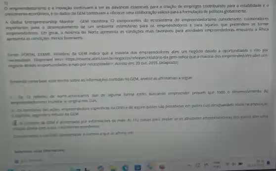 1)
empreendedorismo e a Inovação continuam a ser as alavancas essencials para a criação de empregos contribuindo para a estabilidade e o
crescimento economico.e os dados da GEM continuam a oferecer uma colaboração vallosa para a formulação de politicas globalmente.
A Global Entrepreneurship Monitor - GEM monitora 12 componentes do ecossistema do empreendedorismo considerados colaboradores
empreendedores. Em geral.América do Norte apresenta as condiçoes mais favorávels para atividades empreendedoras enquanto a África
importantes pare o desenvolvimento de um ambiente estimulante para os empreendedores e para que pretendem se tornar
apresenta as condiçoes menos favoráveis.
Fonte: PORTAL EXAME. Relatóric da GEM indica que a maloria dos empreendedores abre um negócio devido a oportunidades e não por
necessidade. Disponivel em:https://exame.abril.com.br/neg da-gem-indica-que-a maloria-dos-empreendedores-abre um-
negocio-devido-a-oportunidades nao-por-necessidade/>, Acesso em:20 out. 2019. (adaptado)
Tomando como base esse trecho sobre as informaçóes contidas no GEM, analise as afirmativas a seguir:
1. Os 12 millhoes de norte-americanos que de alguma forma estão buscando empreender provam que todo o deservolvimento do
empreendedorismo mundial se origina nos EUA.
II-Os beneficios das açbes empreendedora especificas da ONU e de alguns palses são percebidas em palses cuja desigualdade social na população
e explicita, segundo o estudo da GEM.
I O relatorio da GEM é alimentado por informaçoes de mals de 112 palses para avaliar se as atividades empreendedoras dos paises têm uma
relação direta com o seu crescimento econômico.
Considerando o contexto apresentado, é correto o que se afirma em:
Selecione uma alternative: