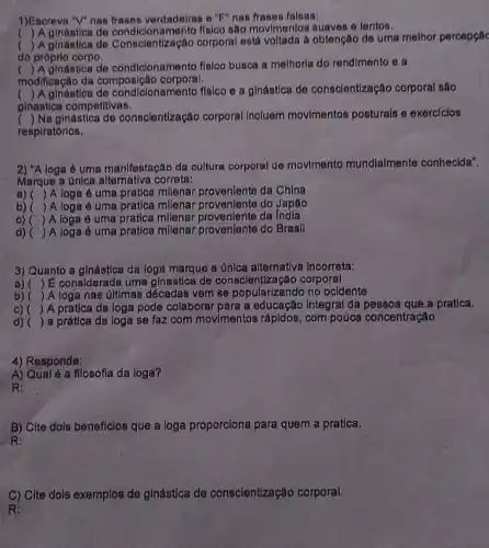 1)Escreva "V" nas frases verdadeiras e "F" nan frases falsas:
() A ginástica de condicionamento fisico são movimentos suaves 6 lentos.
()
 A ginástica de Conscientização corporal está voltada a obtenção de uma melhor percepçãc
do próprio corpo,
modificação da composição corporal.
()
 A ginastica de condicionamento flalco busca a melhorla do rendimento o a
(
) A ginástica do condicionamento fisico e a ginástica de conscient/zação corporal são
ginastica competitivas.
() Na ginástica de conscientização corporal Incluem movimentos posturals e exercicios
respiratórios.
2) "A loga 6 uma manifestação da cultura corporal de movlmento mundialmente conhecida".
Marque a única correta:
a) () A loga é uma pratica milenar proveniente da China
b)( )A loga é uma pratica millenar provenlente do Japáo
c) ( )A loga é uma pratica milenar proveniente da India
d) () A loga é uma pratica millenar proveniente do Brasil
3) Quanto a ginástica da loga marque a única alternativa incorreta:
() E considerada uma ginastica de conscientlzação corporal
b) () A loga nas últimas décadas vem se popularizandc no ocidente
C) ()
A pratica da loga pode colaborar para a educação Integral da a pratica.
d) () a prática da ioga se faz com movimentos rápldos, com pouca concentração
4) Responda:
A) Qualé a filosofia da ioga?
R:
B) Cite dois beneficios que a loga proporciona para quem a pratica.
R:
C) Cite dois exemplos de gínástica de conscientização corporal.
R: