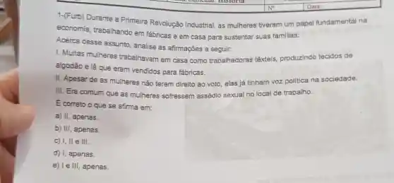 1-(Furb) Durante a Primeira Revolução Industrial, as mulheres tiveram um papel fundamental na
economia, trabalhando em fábricas e em casa para sustentar suas familias.
Acerca desse assunto , analise as afirmações a seguir:
1. Muitas mulheres trabalhavam em casa como trabalhadoras têxteis, produzindo tecidos de
algodão e lã que eram vendidos para fábricas.
II. Apesar de as mulheres não terem direito ao voto, elas já tinham voz politica na sociedade.
III. Era comum que as mulheres sofressem assédio sexual no local de trabalho.
E correto o que se afirma em:
a) II, apenas
b) III, apenas.
c) I, II e III.
d) I, apenas.
e) I e III, apenas.