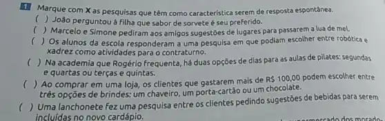 1
Marque com X as pesquisas que têm como caracteristica serem de resposta espontânea.
() João perguntou à filha que sabor de sorvete é seu preferido.
c () Marcelo e Simone pediram aos amigos sugestōes de lugares para passarem a lua de mel.
() Os alunos da escola responderam a uma pesquisa em que podiam escolher entre robótica e
xadrez como atividades para o contraturno.
() Na academia que Rogério frequenta, há duas opções de dias para as aulas de pilates:segundas
e quartas ou terças e quintas.
() Ao comprar em uma loja, os clientes que gastarem mais de
R 100,00 podem escolher entre
três opções de brindes:um chaveiro, um porta-cartão ou um chocolate.
()
 Uma lanchonete fez uma pesquisa entre os clientes pedindo sugestões de bebidas para serem
incluidas no novo cardápio.