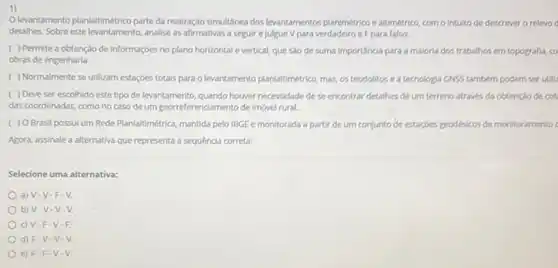 1)
Olevantamento planialtimétrico parte da realização simultânea dos leantamentos planmetrico e altimético como intuito de descrever a relevo
detalhes. Sobre este analise as afirmativas a seguir e julgue V para verdadeiro e F para falso:
( ) Permite a obtenção de informaçóes no plano horizontal e vertical, que são de suma importância para a maloria dos trabathos em topografia, co
obras de engenharia.
( ) Normalmente se utilizam estaçóes totals para o levantamento planialtimetrico, mas,os teodolitos ea tecnologia GNSS também podem serutili
( ) Deve ser escolhido este tipo de levantamento, quando houver necessidade de se encontrar detallhes de um terreno atraves da obtençlo de cot
das coordenadas, como no caso de um georreferenciamento de imovel rural.
( ) O Brasil possul um Rede Planlaltimétrica, mantida pelo IBGE e monitorada a partir de um conjunto de estaçbes geodesicos de montoramento
Agora, assinale a alternativa que representa a sequência correta:
Selecione uma alternativa:
a) V-V-F - V.
b) V-V-V
c) V-F -V-F
d) F-V -V-V.
e) F F.V -V