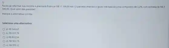 1)
Paula vai reformar sua cozinha e precisará financiar RS11200,00 em 12 parcelas mensais e iguais sob taxa de juros compostos de 2,2%  com entrada de RS2
500,00. Qual valor das parcelas?
Marque a alternativa correta.
Selecione uma alternativa:
a) R5546,67
b) RS657,78
c) R5832,54
d) R5987,79
e) R 999,12