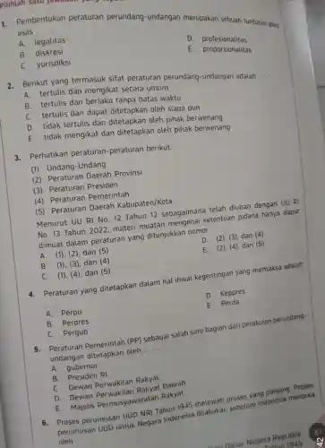 1.
Pembentukan peraturan perundang -undangan merupakan sebuah tuntutan atas asas __
A. legalitas
D profesionalitas
B. diskresi
E. proporsionalitas
C. yurisdiksi
2. Berikut yang termasuk sifat peraturan perundang -undangan adalah
__
A. tertulis dan mengikat secara umum
B. tertulis dan berlaku tanpa batas waktu
C. tertulis dan dapat ditetapkan oleh siapa pun
D. tidak tertulis dan ditetapkan oleh pihak berwenang
E. tidak mengikat dan ditetapkan oleh pihak berwenang
3. Perhatikan peraturan -peraturan berikut.
(1) Undang -Undang
(2) Peraturan Daerah Provinsi
(3) Peraturan Presiden
(4) Peraturan Pemerintah
(5) Peraturan Daerah Kabupaten /Kota.
Menurut UU RI No. 12 Tahun 12 sebagaimana telah diubah dengan UU RI
No. 13 Tahun 2022 materi muatan mengenai ketentuan pidana hanya dapat
dimuat dalam peraturan yang ditunjukkan nomor
__
A. (1), (2), dan (5)
D. (2), (3), dan (4)
B. (1), (3), dan (4)
E. (2), (4), dan (5)
C. (1), (4)dan (5)
4. Peraturan yang ditetapkan dalam hal ihwal kegentingan yang memaksa adalah
__
D. Keppres
A. Perpu
E. Perda
B. Perpres
C. Pergub
Peraturan Pemerintah (PP)
sebagai salah satu bagian dari peraturan perundang-
undangan ditetapkan oleh __
A. gubernur
B. Presiden RI
C. Dewan Perwakilan Rakyat
D. Dewan Rakyat Daerah
E. Majelis Permusyawaratan Rakyat
6. Proses perumusan UUD NRI Tahun 1945 melewati proses yang panjang Proses
perumusan UUD untuk Negara Indonesia dilakukan sebelum Indonesia merdeka
oleh __