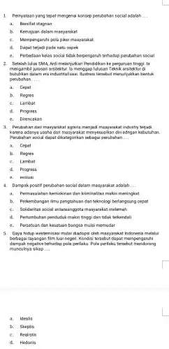 1.Pernyataar yang tepat mengenai konsep perubahan social adalah __
a.Bersifat stagnan
b . Kemajuan dalam masyarakat
C.Mempengaruhi pola piker masyarakat
d Dapat terjadi pada satu ospek
e. Perbedaan kelas social tidak berpengaruh terhadap perubahan social
2. Setelah lulus SMA, Ardi melanjutkan Pendidikan ke perguruan tinggi. la
mengambil jurusan arsitektur. la menggap lulusan Teknik arsitektur di
butuhkan dalam era industrialisas i. Ilustras i tersebut menunjukkar bentuk
perubahan __
a. Cepat
b. Regres
C. Lambat
d . Progress
e.Direncakan
3. Perubahan dari masyarakat agraris menjadi masyarakat industry terjadi
karena adanya usaha dari nenyesuaikan diri edngan kebutuhan.
Perubahan social dapat dikategorikan perubahan __
a.
Cepat
b. Regres
C. Lambat
d. Progress
e. evolusi
4. Dampak positif perubahan social dalam masyarakat adalah __
a. Permasalahan kemiskinar dan kriminalitas makin meningkat
b . Perkembangan ilmu pengtahuar I dan teknologi berlangsung cepat
C. Solidaritas social antaraanggota masyarakat melemah
d . Pertumbuhan penduduk makin tinggi dan tidak terkendali
Persatuan dan kesatuan bangsa mulai memudar
e.
5. Gaya hidup westernisasi mulai diadopsi oleh masyarakat Indonesia melalui
berbagai tayangan film luar negeri .Kondisi tersebut dapat mempengaruhi
dampak negative terhadap pola perilaku . Pola perilaku tersebut mendorong
munculnya sikap __
a. Idealis
b. Skeptis
C. Realistis
d.Hedonis