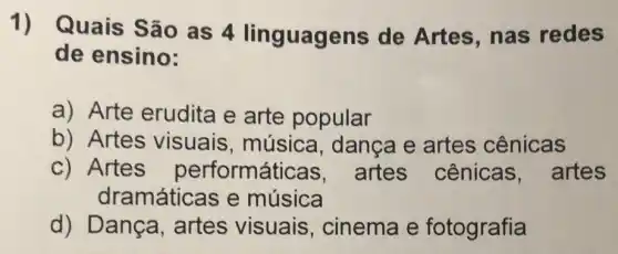 1)
Quais São as 4 linguagens de Artes, nas redes
de ensino:
a) Arte erudita e arte popular
b) Artes visuais , música , danca e artes cênicas
c) Artes performáticas , artes cênicas , artes
dramáticas e música
d) Dança , artes visuais , cinema e fotografia