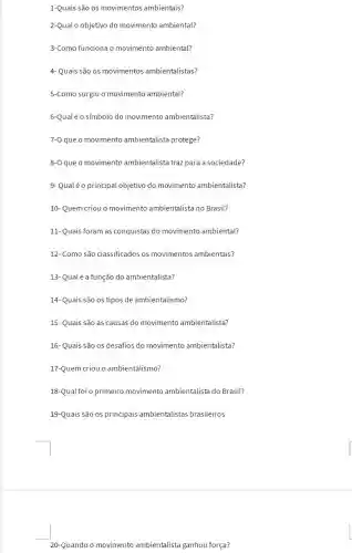 1-Quais são os movimentos ambientais?
2-Qual o objetivo do movimento ambiental?
3-Como funciona o movimento ambiental?
4- Quais são os movimentos ambientalistas?
5-Como surgiu o movimento ambiental?
6-Qualéo símbolo do movimento ambientalista?
7-0 que o movimento ambientalista protege?
8-0 que o movimento ambientalista traz para a sociedade?
9-Qualéo principal objetivo do movimento ambientalista?
10- Quem criou o movimento ambientalista no Brasil?
11- Quais foram as conquistas do movimento ambiental?
12- Como são classificado:os movimentos ambientais?
13- Qualé a função do ambientalista?
14- Quais são os tipos de ambientalismo?
15- Quais são as causas do movimento ambientalista?
16- Quais são os desafios do movimento ambientalista?
17-Quem criou o ambientalismo?
18-Qual foi o primeiro movimento ambientalista do Brasil?
19-Quais são os principais ambientalistas brasileiros
20-Quando o movimento ambientalista ganhou força?