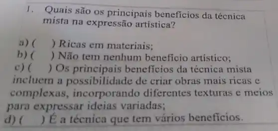 1.
Quais são os principais beneficios da técnica
mista na expressão artística?
a) () Ricas em materiais;
b) () Não tem nenhum beneficio artistico;
c) () Os principais benefícios da técnica mista
incluem a possibilidade de criar obras mais ricas e
complexa s, incorporar ido diferentes texturas e meios
para expressar ideias variadas;
d) () É a técnica que tem vários beneficios.