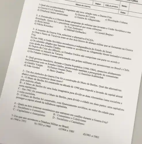 1-Qual dos acontecimentos seguintes nǎo teve relação com a Guerra Fria:
a) Guerra Civil Espanhols
b) Guerta da Coreia
c) Revolozio Cuhana
d) Ditaduras latino-americanas
e) Guerra do Afeganistao
2- A Perestroika c a Glasnot foram propostas de reforma que levaram a Uniǎo Soviética a sua
dissolução. Quem foi o pressidente responsivel por essas reformas:
a) Boris leltsin
b) Yuri Andropov
c) Leonid Brejnev
d) Nikita Kruschev
c) Mikhail Gorbachev
3- A respeito da Guerra Fria, selecione a alternativa FALSA:
a) Otan e Pacto de Varsóvia eram os dos dois blocos de aliança militar que se formaram na Guerra
Fria.
b) Em 1948, a União Soviética reconheceu a independencia do Estado de Israel.
c) Os rebeldes afegilos que lutaram contra os no Afeganistão foram treinados e armados
com ajuda dos Estados Unidos.
d) Depois da Crise dos Misseis, os Estados Unidos não cumpriram sua parte no acordo e
mantiveram os misseis na Turquia.
c) Os Estados Unidos tiveram participação nos golpes militares que acontecersum no Brasil e Chile.
4-Qual governo brasileiro, durante a Quarta Republica (1946-1964), anunciou alinhamento
incondicional com os Estados Unidos, promovendo também a perseguição de comunistas:
a) Getilio Vargas
b) Eurico Gaspar Dutra
c) Juscelino Kubitschek
d) Jollo Goulart
e) Jânio Quadros
5-Um dos simbolos da Guerra Fria foi a construção do Muro de Berlim. Qual das alternativas
abaixo explica a existência desse muro?
A - O Muro de Berlim foi construido na década de 1940 para impedir a invasão da capital alem
pelo exército aliado.
B-AMuro de Berlim foi uma linba imaginária para dividir as duas Alemanhas (uma socialista e
outra capitalista)
C-Em 1961 foi construido o Muro de Berlim para dividir a cidade em duas partes; uma capitalista
c outra socialista.
D-OMuro de Berlim foi construido, com financiamento sovietica, ao redor da cidade para
proteger a capital alem?đa influência capitalista.
6-Quis as dois sistemas coondenions que entracan em cooflito durante a Guerra Fria?
A-Socialismo e Comunismo.
B-Commismo e Coletivismo
C-Capitalismo e Anarpuismo
D-Socialismo e Capitalismo
7- Em que ano acconteces a Disadure Milities no Brasil.
a) 1945 a 1951
b) 1955a1960
1964a1985