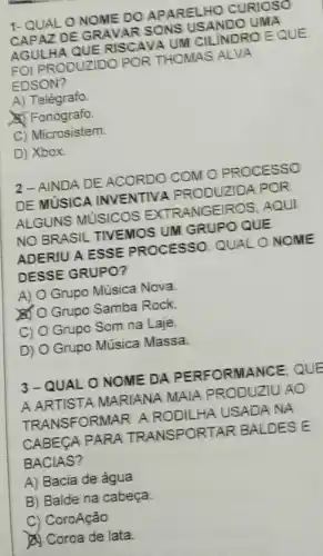 1-QUAL O NOME DO APARELHO CURIOSO
CAPAZ DE GRAVAR SONS USANDO UMA
AGULHA QUE RISCAVA UM CILINDRO EQUE
FOI PRODUZIDO POR THOMAS ALVA
EDSON?
A) Telégrafo
Fonógrafo
C) Microsistem.
D) Xbox.
2-AINDA DE ACORDO COM O PROCESSO
DE MUSICA INVENTIVA PRODUZIDA POR
ALGUNS MUSICOS EXTRANGEIROS, AQUI
NO BRASIL TIVEMOS UM GRUPO QUE
ADERIU A ESSE PROCESSO. QUALO NOME
DESSE GRUPO?
A) O Grupo Música Nova
O Grupo Samba Rock
C) O Grupo Som na Laje.
D) O Grupo Música Massa
3-QUALO NOME DA PERFORMANCE, QUE
A ARTISTA MARIANA MAIA PRODUZIU AO
TRANSFORMAR A RODIL HA USADA NA
CABECA PARA TRANSPORTAR BALDES E
BACIAS?
A) Bacia de água
B) Balde na cabeça
C) CoroAção
A) Coroa de lata.