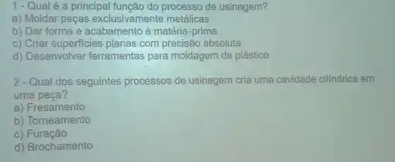 1-Qualé a principal função do processo de usinagem?
a) Moldar pecas exclusivament e metálicas
b) Dar forma e à matéria-prima
c) Criar superficies planas com precisão absoluta
d)Desenvolver ferramenta s para moldagem de plástico
2 - Qual dos seguintes processos de usinagem cria uma cavidade cilíndrica em
uma peça?
a)Fresamento
b Torneamento
C)Furação
d)Brochamento