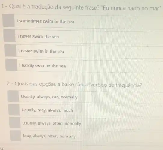 1-Qualé a tradução da seguinte frase? "Eu nunca nado no mar"
I sometimes swim in the sea
I never swim the sea
I never swim in the sea
I hardly swim in the sea
2 - Quais das opçōes a baixo são adverbiso de frequência?
Usually, always, can normally
Usually, may, always, much
Usually, always, often normally
May, always, often, normally