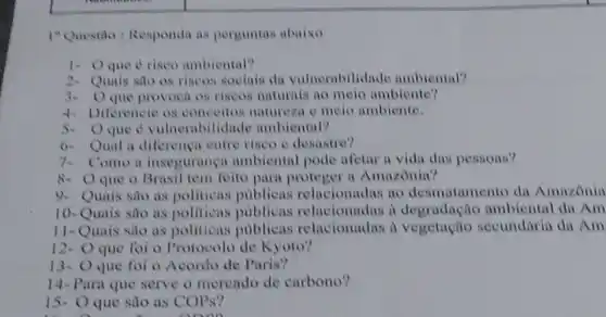 1"Questão : Responda as perguntas abaixo
1. Oque é riseo ambiental?
2. Quais sao os riseos sociais da vulnerabill dade ambiental?
3. Oque provoca os riscos naturais no melo ambiente?
4- Diferencie os conceitos natureza o melo ambiente.
5.O que é vulnerabilidad e ambiental?
6. Qual a diferenca entre riseo e desastro?
7. Como a inseguranca ambiental pode afetar a vida das pessoas?
8- Oque 0 Brasil tem feito para a Amazônia?
9. Quais são as politicas publicas relacionadas ao desmatamento da Amazonia
10-Quais são as politicas publicas relacionadas i degradação ambiental du Am
11-Quais são as politicas publicas relacionadas a vegetação secundáriu dn Am
12- Oque foi o Protocolo de Kyoto?
13- Oque foi o Acordo de Paris?
14-Para que serve o mereado de carbono?
15- Oque sao as COPs