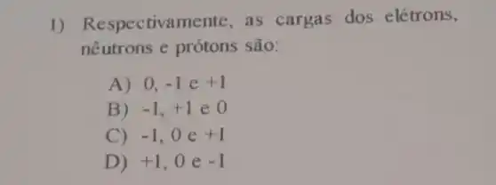 1)Respectivamente as cargas dos elétrons,
nêutrons e prótons são:
A) 0, -1 e +1
B) -1,+1 e 0
C) -1 ,oe +1
D) +1 ,0 e -1