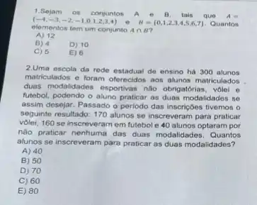 1.Sejam OS conjuntos	e B. tais que A=
(-4,-3,-2,-1,0,1,2,3,4) e B= 0,1,2,3,4,5,6,7  Quantos
elementos tem um conjunto Acap B
A) 12
B) 4
D) 10
C) 5
E) 6
2.Uma escola da rede estadual de ensino há 300 alunos
matriculados e foram oferecidos aos alunos matriculados
duas modalidades esportivas não obrigatórias, volei e
futebol, podendo o aluno praticar as duas modalidades se
assim desejar. Passado o periodo das inscriçoes tivemos o
seguinte resultado: 170 alunos so inscreveram para praticar
vôlei, 160 se inscreveran em futebol e 40 alunos optaram por
nào praticar nenhuma das duas modalidades. Quantos
alunos se inscreveram para praticar as duas modalidades?
A) 40
B) 50
D) 70
C) 60
E) 80