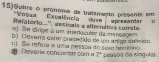 1
Sobre o pronome de
atamento presente em
Excelência deve	esentar Relatório __
ssinale a alternativa correta
a Se dirige a um
terlocutor da ensagem
b
Deveria estar precedido de
um artigo definido
c Se refere a uma pessoa do sexo feminino
Deveria concordar com a 2^a pessoa do singular