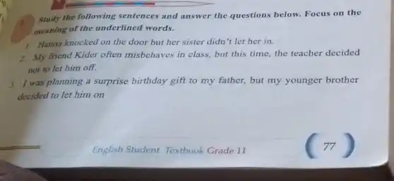 1.
Study the following sentences and answer the questions below.Focus on the
meaning of the underlined words.
1. Hanna knocked on the door but her sister didn't let her in.
2. My friend Kider often misbehaves in class, but this time, the teacher decided
not to let him off.
3. I was planning a surprise birthday gift to my father, but my younger brother
decided to let him on