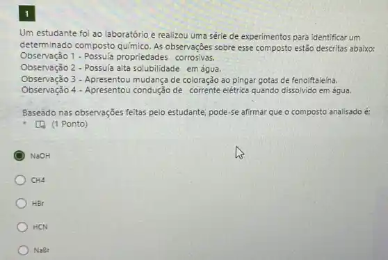 1
Um estudante foi ao laboratório e realizou uma série de experimentos para identificar um
determinado composto químico. As observações sobre esse composto estão descritas abaixo:
Observação 1 - Possula propriedades corrosivas.
Observação 2 - Possula alta solubilidade em água.
Observação 3 - Apresentou mudança de coloração ao pingar gotas de fenolftaleína.
Observação 4 - Apresentou condução de corrente elétrica quando dissolvido em água.
Baseado nas observações feitas pelo estudante, pode -se afirmar que o composto analisado é:
[4 (1 Ponto)
NaOH
CH4
HBr
HCN
NaBr