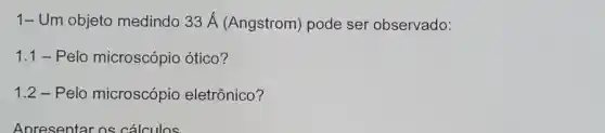 1-Um objeto medindo 33 Á (Angstrom)pode ser observado:
1.1 - Pelo microscópio ótico?
1.2 - Pelo microscópio eletrônico?
Apresentar os cálculos