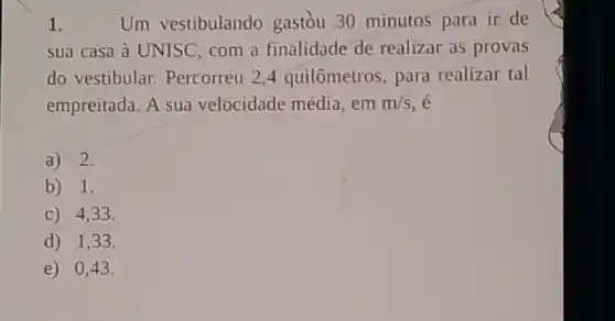 1.	Um vestibulando gastòu 30 minutos para ir de
sua casa à UNISC com a finalidade de realizar as provas
do vestibular. Percorreu 24 quilômetros, para realizar tal
empreitada. A sua velocidade média, em m/s , e
a) 2.
b) 1.
C) 4,33.
d) 1,33 .
e) 0,43.