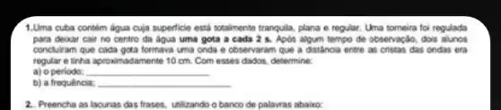 1.Uma cuba contém água cuja superficie está totalmente tranquila, plana e regular Una tomeira foi regulada
para devar cair no centro da águs uma gota a cada 2 s. Apos algum tempo de observação dois alunos
concluiram que cada gota formava uma onda e observaram que a distancia entre as cristas das ondas era
regular e tinha aproximadamente 10 cm. Com esses dados, determine:
a) o periodo: __
b) a frequência: __
2. Preencha as lacunas das frases, utilizando o banco de palavras abaico