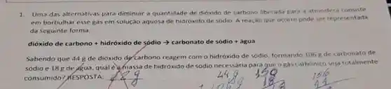 1.Uma das alternativas para diminuir a quantidade de dióxido de carbono liberada para a atmosfera consiste
em borbulhar esse gás em solução aquosa de hidróxido de sódio. A reação que ocorre pode ser representada
da seguinte forma:
dióxido lo de carbono + hidroxido de sodilo arrow carbonato de soddo + agua
Sabendo que 44 g de dióxido dẹ carbono reagem com o hidróxido de sódio, formando 106 g de carbonato de
sódio e 18 g de agua, qual é amassa de hidróxido de sódio necessária para gue o gás carbónico seja totalmente
consumido? RESPOSTA:
__