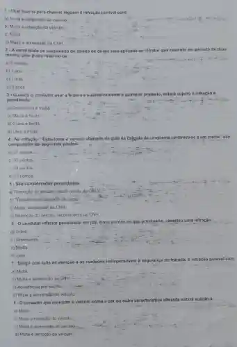 1-Usar buzina para chamar alguém é infração punivel com:
a) Multa e aprèensão do velculo.
b) Multa e retenção dó velculo.
c) Multa
d) Multa e apreensǎo da CNH.
2 - A penalidade de suspensão do direito de dirigir será aplicada ao infrator que reincidir no periodo de doze
meses, pelo prazo máximo de:
a) 6 meses
b) 1 ano
c) 1 mês
d) 2 anos.
3 - Quando o condutor usar a buzina e sucessivamente a qualquer pretexto, estará sujeito a infração e
penalidade:
a) Gravissima.e multa
b) Média e multa
c) Grave e multa
d) Leve e multa
4 - Na infração"Estacionar o veículo afastado da guia da calçada de.cinquenta centimetros a um metro"são
computados ps seguintes pontos:
__
a).07 pontos...
b) 05 pontos
c) 04 pontos.
d) 03 pontos
5 - São consideradas penalidades:
a) Remoção do veículo:recolhimento do CRLV.
b) Transbordo do excesso de carga.
c) Multa, suspensão da CNH.
d) Retenção do veiculo recolhimento da CNH
6-O condutor infrator penalizado em (05) cinco pontos no seu prontuário cometeu uma infração:
a) Grave.
b) Gravissima
c) Média
d) Leve.
7 - Dirigir com falta de atenção e os cuidados indispensáveis à segurança do trânsito
é infração punivel com:
a) Multa.
b) Multa e apreensão da CNH.
o) Advertência por escrito:
d) Multa e apreensão do veículo.
8- O condutor que conduzir o veículo coma a cor ou outra característica alterada
estará sujeito a:
a) Multa
b) Multa e retenção do vefculo.
c) Multa e apreensão do veiculo:
d) Multa e remoção do veículo.