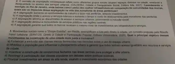 2. 0 conceito de segregação socioespacial reflete como diferentes grupos socials ocupam espaços distintos na cidade, revelando a
desigualdade no acesso aos serviços urbanos (CALDEIRA, Cidade e Desigualdade Social, Editora Alfa, 2021). Considerando 0
exemplo do Rio de Janeiro, onde bairros como Leblon têm melhor infraestrutura em comparação às comunidades dos morros,
quais são os impactos dessa na vida dos moradores de áreas periféricas?
a) A segregação aumenta as oportunidades de trabalho e lazer nas periferias, atraindo investimentos.
b) A segregação limita o acesso a serviços básicos e aumenta o tempo e custo de deslocamento para moradores das periferias.
b) A segregação limita as disparidades de acesso a servicos urbanos.promovendo a inclusão social.
d) A segregação diminui a de servicos públicos nas regiōes centrais.
e) A segregação garante que todos os bairros recebam o mesmo nivel de investimentos em infraestrutura e serviços.
3. Movimentos sociais como o "Ocupe Estelita"em Recife, exemplificam a luta pelo direito à cidade, um conceito proposto pelo filósofo
Henri Lefebvre . (SANTOS, Direito à Cidade e Participação Popular, Editora Universitaria, 2020). Qual - principal objetivo desses
movimentos na construção de uma cidade mais justa e inclusiva?
a) Fortalecer a exclusão das classes menos favorecidas nas decisôos sobre o uso do espaço urbano.
b) Mobilizar a população para influenciar o planejamento urbano e garantir que todos tenham acesso igualitário aos recursos e serviços
da cidade.
c) Incentivar a construção de condominios fechados nas dreas centrais para proteger a elite urbana.
d) Restringir a das classes populares em debates sobre politicas püblicas.
e)investimentos em áreas de alta renda, visando o crescimento economico das cidades.