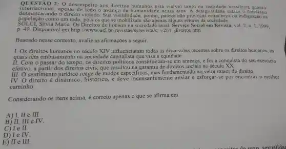 2: 0 desrespeito aos direitos está visivel tanto na realidade brasileira quanto
internacional , apesar o avanco da humanidad e nessa área.A desigua ildade marca o cotidiano
desmascarando o direito violado . Sua porém , parece não provocar ou indignação na
população como um todo , pois os que se Isibilidade são apenas alguns setores da sociedade.
SOLCL Silvia Maria . Os Direitos do homem na sociedade atual . Servico Social em Revista vol.2、n .1,1999.
p. 49 . Disponível em http ://www uel .br/revis tas/ssrevista/c v2n1 direitos htm
Baseado nesse contexto , avalie as afirmações a seguir.
I.Os direitos humanos no século XTV influenciaram todas as discussões recentes sobre os direitos humanos., OS
quais têm embasamento na sociedade capitalista que visa a equidade.
II.Com o passar do tempo , os direitos constituíram -se em ameaça e foi a conquista do seu exercicio
efetivo ,a partir dos direitos civis , que resultou na garantia de direitos sociais no século
III.O sentimento jurídico reage de modos especificos , mas fundamentado no valor maior do direito.
direito e dinâmico historico ,e deve incessantemente ansiar e esforçar -se por encontrar o melhor
caminho.
Considerando os itens acima,e correto apenas o que se afirma em
A) I, II e III.
B) II,. III e IV.
C) I e II
D) Ie IV.
E) II e III